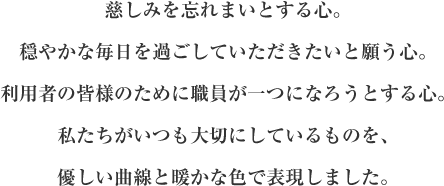 慈しみを忘れまいとする心。穏やかな毎日を過ごしていただきたいと願う心。利用者の皆様のために職員が一つになろうとする心。私たちがいつも大切にしているものを、優しい曲線と暖かな色で表現しました。